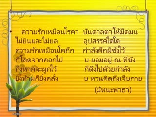 • ความรักเหมือนโรคา บันดาลตาให้มืดมน
ไม่ยินและไม่ยล อุปสรรคใดใด
ความรักเหมือนโคถึก กาลังคึกผิขังไว้
ก็โลดจากคอกไป บ ยอมอยู่ ณ ที่ขัง
ถึงหากจะผูกไว้ ก็ดึงไปด้วยกาลัง
ยิ่งห้ามก็ยิ่งคลั่ง บ หวนคิดถึงเจ็บกาย
• (มัทนะพาธา)
 