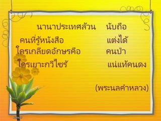 นานาประเทศล้วน นับถือ
คนที่รู้หนังสือ แต่งได้
ใครเกลียดอักษรคือ คนป่า
ใครเยาะกวีไซร ้ แน่แท้คนดง
(พระนลคาหลวง)
 