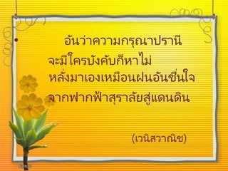• อันว่าความกรุณาปรานี
จะมีใครบังคับก็หาไม่
หลั่งมาเองเหมือนฝนอันชื่นใจ
จากฟากฟ้ าสุราลัยสู่แดนดิน
(เวนิสวาณิช)
 