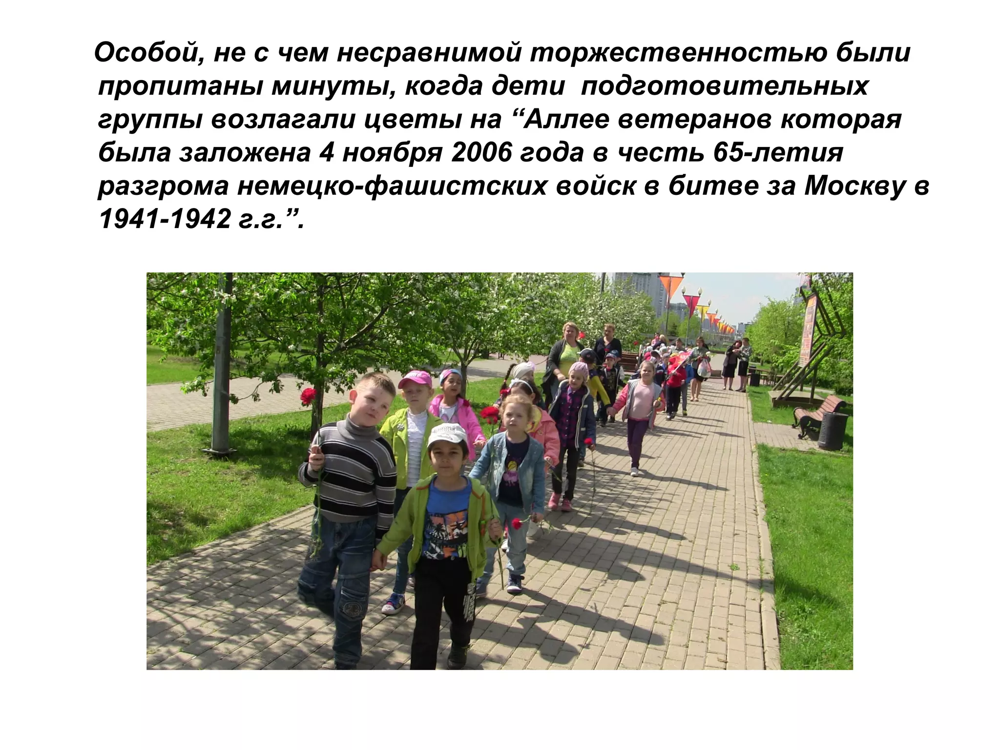 Особой, не с чем несравнимой торжественностью были
пропитаны минуты, когда дети подготовительных
группы возлагали цветы на “Аллее ветеранов которая
была заложена 4 ноября 2006 года в честь 65-летия
разгрома немецко-фашистских войск в битве за Москву в
1941-1942 г.г.”.
 