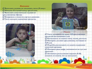 Внимание
☺ Выполнять задания, не отвлекаясь, около 20 минут.
☺ Находить 10 отличий между предметами.
☺ Выполнять самостоятельно задания по
предложенному образцу.
☺ Копировать в точности узор или движение.
☺ Уметь находить одинаковые предметы.
Память
☺ Уметь запоминать не менее 9-10 предложенных
предметов или названных слов.
☺ Рассказывать по памяти стихи, сказки, рассказы.
☺ Повторять дословно предложения, состоящие из
9-10 слов.
☺ Подробно рассказывать по памяти содержание
сюжетной картинки.
☺ Повторять ряды цифр, запоминая их на слух или
зрительно.
☺ Запоминать расположение игрушек (8-10),
называть по памяти, что где находилось.
 