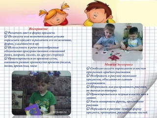 Восприятие
☺ Различать цвет и форму предмета.
☺ По силуэту или незначительным деталям
определять предмет и различать его по величине,
форме, удалённости и пр.
☺ Использовать в речи многообразные
обозначения пространственных отношений
(вниз, направо, налево, на другую сторону).
☺ Ориентироваться во времени суток,
оценивать разные промежутки времени (неделя,
месяц, время года, часы Мелкая моторика
☺ Свободно владеть карандашом и кистью
при разных приёмах рисования.
☺ Изображать в рисунке несколько
предметов, объединяя их единым
содержанием.
☺ Штриховать или раскрашивать рисунки,
не выходя за контуры.
☺ Ориентироваться в тетради в клетку или в
линию.
☺ Уметь копировать фразы, простейшие
рисунки.
☺ Передавать в рисунке точную форму
предмета, пропорции, расположение частей.
 