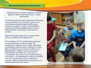 Подразумевает наличие у ребенка желания
принять новую социальную роль — роль
школьника.
С этой целью родителям необходимо объяснить
своему ребенку, что дети ходят учиться для
получения знаний, которые необходимы
каждому человеку. Следует давать ребенку
только позитивную информацию о школе.
Ваши оценки с легкостью заимствуются
детьми.
Причиной нежелания идти в школу может
быть, что ребенок “не наигрался”.
Но в возрасте 6–7 лет психическое развитие
очень пластично, и дети, которые “не
наигрались”, придя в класс, скоро начинают
испытывать удовольствие от процесса учебы.
Вам не обязательно до начала учебного года
формировать любовь к школе, поскольку
невозможно полюбить то, с чем еще не
сталкивался. Достаточно дать понять ребенку,
что учеба — это обязанность каждого человека
и от того, насколько он будет успешен в
учении, зависит отношение к нему многих из
окружающих ребенка людей.
Мотивационная готовность
 