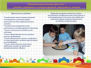 Предполагает у ребенка:
* уменьшение импульсивных реакций;
* возможность длительное время
выполнять не очень привлекательное
задание;
* усилием воли направлять свою
деятельность и контролировать поведение;
* уметь сознательно подчинять свои
действия;
* уметь ориентироваться на заданную
систему требований;
* уметь внимательно слушать говорящего
и точно выполнять задания, предлагаемые
в устной форме;
* уметь самостоятельно выполнить
требуемые задания по зрительно-
воспринимаемому образцу
Развитию волевой готовности к школе
способствуют изобразительная деятельность и
конструирование, поскольку они побуждают
длительное время сосредоточиваться на
постройке или рисовании.
Эмоционально-волевая зрелость –
умение сдерживать и контролировать поведение и эмоции
 