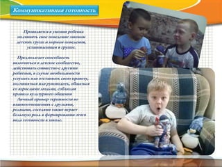 Коммуникативная готовность
Проявляется в умении ребенка
подчинять свое поведение законам
детских групп и нормам поведения,
установленным в группе.
Предполагает способность
включиться в детское сообщество,
действовать совместно с другими
ребятами, в случае необходимости
уступать или отстаивать свою правоту,
подчиняться или руководить, общаться
со взрослыми людьми, соблюдая
правила культурного общения
Личный пример терпимости во
взаимоотношениях с друзьями,
родными, соседями также играет
большую роль в формировании этого
вида готовности к школе.
 