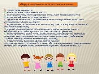 «Портрет» первоклассника, неготового к школе:
☼ чрезмерная игривость;
☼ недостаточная самостоятельность;
☼ импульсивность, бесконтрольность поведения, гиперактивность;
☼ неумение общаться со сверстниками;
☼ трудность контактов с незнакомыми взрослыми (стойкое нежелание
контактировать) или, наоборот;
☼ неумение сосредоточиться на задании, трудность восприятия словесной
или иной инструкции;
☼ низкий уровень знаний об окружающем мире, неумение сделать
обобщение, классифицировать, выделить сходство, различие;
☼ плохое развитие тонко координированных движений руки, зрительно-
моторных координации (неумение выполнять различные графические
задания, манипулировать мелкими предметами);
☼ недостаточное развитие произвольной памяти;
задержка речевого развития (это может быть и неправильное произношение,
и бедный словарный запас, и неумение выразить свои мысли и т. п.).
 