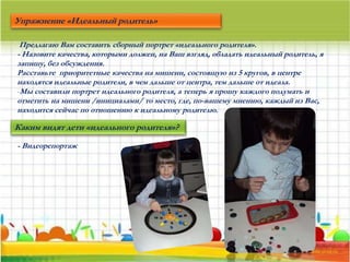 Предлагаю Вам составить сборный портрет «идеального родителя».
- Назовите качества, которыми должен, на Ваш взгляд, обладать идеальный родитель, я
запишу, без обсуждения.
Расставьте приоритетные качества на мишени, состоящую из 5 кругов, в центре
находятся идеальные родители, в чем дальше от центра, тем дальше от идеала.
-Мы составили портрет идеального родителя, а теперь я прошу каждого подумать и
отметить на мишени /инициалами/ то место, где, по-вашему мнению, каждый из Вас,
находится сейчас по отношению к идеальному родителю.
Упражнение «Идеальный родитель»
Каким видят дети «идеального родителя»?
- Видеорепортаж
 