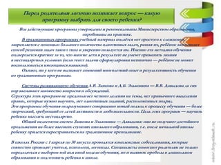 Перед родителями логично возникает вопрос — какую
программу выбрать для своего ребенка?
Все действующие программы утверждены и рекомендованы Министерством образования,
опробованы на практике.
В традиционных программах учебный материал подаётся «от простого к сложному»,
закрепляется с помощью большого количества однотипных задач, решая их, ребёнок запоминает
способ решения задач такого типа и уверенно пользуется им. Именно эта методика обучения
подвергается критике за то, что многие дети в результате не умеют применять знания
в нестандартных условиях (если текст задачи сформулирован нетипично — ребёнок не может
воспользоваться имеющимся навыком).
Однако, ни у кого не вызывает сомнений многолетний опыт и результативность обучения
по традиционным программам.
Системы развивающего обучения Л.В. Занкова и Д.Б. Эльконина — В.В. Давыдова до сих
пор вызывают множество вопросов и обсуждений.
Структура этих программ не предполагает четкого деления на темы, нет привычного выделения
правил, которые нужно выучить, нет однотипных заданий, расположенных подряд.
Эти программы обучения подразумевают совершенно новый подход к процессу обучения — более
творческий, требующий от детей активности и любознательности. Цель этих программ — научить
ребенка мыслить нестандартно.
Общий недостаток систем Занкова и Эльконина — Давыдова: они не получают достойного
продолжения на более высоких ступенях школьного образования, т.е. после начальной школы
ребенку придется перестраиваться на традиционное преподавание.
В школах России с 1 апреля по 30 августа проводятся комплексные собеседования, которые
совместно проводят: учителя, психологи, логопеды. Специалисты помогают родителям не только
определиться с выбором той или иной модели обучения, но и выявить пробелы в дошкольном
образовании и подготовить ребенка к школе.
 