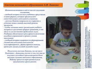 Система начального образования Л.В. Занкова
Основополагающими в ней остаются следующие
положения:
- учебный материал во всех учебниках представлен
в таких формах, которые предполагают
самостоятельную деятельность учащихся;
- система Занкова направлена на открытие и
усвоение новых знаний, высокий уровень
трудности;
- особое значение имеет организация учебного
материала в различных формах сравнения, в том
числе и для постановки проблемных задач.
Учебники обеспечивают регулярность включения
подобных упражнений в процесс учения
школьника;
- учебный материал направлен на формирование
умений мыслительной деятельности:
классифицировать , формулировать выводы,
проводить анализ условий заданий и задач.
Недостаток системы Занкова, так же как и
Эльконина – Давыдова, состоит в том, что они не
получают достойного продолжения на более
высоких ступенях школьного образования,
Ребенку придется перестраиваться на
традиционное преподавание.
УчебникисистемыразвивающегообученияЛ.В.Занковавключеныв
Федеральныйпереченьучебников,рекомендованныхМинистерством
образованияинаукиРоссийскойФедерациикиспользованиюв
образовательномпроцессевобразовательныхучреждениях,на
2014/2015учебныйгод
 