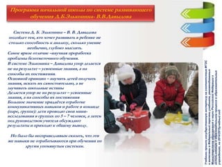 Программа начальной школы по системе развивающего
обучения Д.Б.Эльконина- В.В.Давыдова
Система Д. Б. Эльконина – В. В. Давыдова
подойдет тем, кто хочет развивать в ребенке не
столько способность к анализу, сколько умение
необычно, глубоко мыслить.
Самое яркое отличие –научная проработка
проблемы безотметочного обучения.
В системе Эльконина – Давыдова упор делается
не на результат – усвоенные знания, а на
способы их постижения.
Основной принцип – научить детей получать
знания, искать их самостоятельно, а не
заучивать школьные истины
Делается упор не на результат – усвоенные
знания, а на способы их постижения
Большое значение придаётся отработке
коммуникативных навыков и работе в команде
(паре, группе): дети проводят свои мини-
исследования в группах по 5 – 7 человек, а затем
под руководством учителя обсуждают
результаты и приходят к общему выводу.
Но было бы несправедливым сказать, что эти
же навыки не отрабатываются при обучении по
другим упомянутым системам.
УчебникипрошлигосударственнуюэкспертизунасоответствиеФГОС
ивключенывФедеральныйпереченьучебников,рекомендованных
МинистерствомобразованияинаукиРоссийскойФедерациик
использованиювобразовательномпроцессевобразовательных
учреждениях,на2014/2015учебныйгод.
 