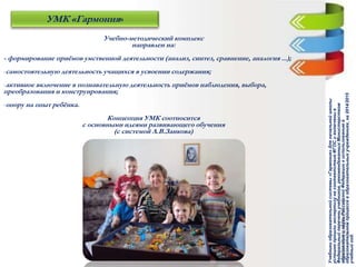 Учебно-методический комплекс
направлен на:
- формирование приёмов умственной деятельности (анализ, синтез, сравнение, аналогия ...);
-самостоятельную деятельность учащихся в усвоении содержания;
-активное включение в познавательную деятельность приёмов наблюдения, выбора,
преобразования и конструирования;
-опору на опыт ребёнка.
Концепция УМК соотносится
с основными идеями развивающего обучения
(с системой Л.В.Занкова)
УМК «Гармония»
Учебникиобразовательнойсистемы«Гармония»дляначальнойшколы
успешнопрошлиэкспертизунасоответствиеФГОСивключеныв
Федеральныйпереченьучебников,рекомендованныхМинистерством
образованияинаукиРоссийскойФедерациикиспользованиюв
образовательномпроцессевобразовательныхучреждениях,на2014/2015
учебныйгод.
 