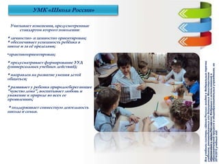 Учитывает изменения, предусмотренные
стандартом второго поколения:
* личностно- и ценностно ориентирован;
* обеспечивает успешность ребёнка в
школе и за её пределами;
•практикоориентирован;
* предусматривает формирование УУД
(универсальных учебных действий);
* направлен на развитие умения детей
общаться;
* развивает у ребенка природосберегающее
"чувство дома", воспитывает любовь и
уважение к природе во всех ее
проявлениях;
* поддерживает совместную деятельность
школы и семьи.
УМК «Школа России»
Всеучебникисистемы«ШколаРоссии»входятвФедеральныеперечни
учебников,рекомендованныхилидопущенныхМинистерством
образованияинаукиРоссийскойФедерациикиспользованиюв
образовательномпроцессевобщеобразовательныхучреждениях,на
2014/2015учебныйгод.
 