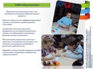 Программа позволяет родителям стать
активными участниками образовательного
процесса.
Комплект предполагает дифференцированные
задания для учеников с разным уровнем
подготовки.
Содержание школьных предметов
раскрывается в культурно-историческом
аспекте, что обеспечивает всесторонне
развитие младшего школьника.
Методический аппарат книг тщательно
продуман, что позволяет использовать этот
комплект для индивидуальной работы
родителей с ребенком дома.
Игровой и занимательный материалы пособий
соответствуют возрастным особенностям
первоклассников.
УМК «Перспектива»
ВсеучебникиУМК«Перспектива»входятвФедеральныеперечни
учебников,рекомендованныхилидопущенныхМинистерством
образованияинаукиРоссийскойФедерациикиспользованиюв
образовательномпроцессевобщеобразовательныхучреждениях,на
2014/2015учебныйгод.
 