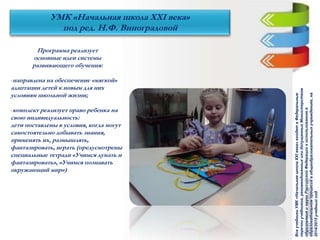 Программа реализует
основные идеи системы
развивающего обучения:
-направлена на обеспечение «мягкой»
адаптации детей к новым для них
условиям школьной жизни;
-комплект реализует право ребенка на
свою индивидуальность:
дети поставлены в условия, когда могут
самостоятельно добывать знания,
применять их, размышлять,
фантазировать, играть (предусмотрены
специальные тетради «Учимся думать и
фантазировать», «Учимся познавать
окружающий мир»)
УМК «Начальная школа ХХI века»
под ред. Н.Ф. Виноградовой
ВсеучебникиУМК«НачальнаяшколаХХIвека»входятвФедеральные
перечниучебников,рекомендованныхилидопущенныхМинистерством
образованияинаукиРоссийскойФедерациикиспользованиюв
образовательномпроцессевобщеобразовательныхучреждениях,на
2014/2015учебныйгод.
 