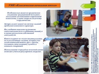 Особенностью является органическое
соединение традиционной методики с
последними достижениями современной
психологии, а также опора на педагогику
сотрудничества.
Авторы делают акцент на систему заданий
проблемно-поискового характера.
Все учебники нацелены на развитие
самостоятельности и в добывании знаний, и
в оценке результатов собственной
деятельности.
Книги содержат не только индивидуальные,
но и коллективные задания, которые учат
детей взаимодействовать друг с другом,
отстаивать свою позицию, слушать и
понимать товарищей.
Использование тетрадей на печатной основе
позволяет учителю регулировать нагрузки .
УМК «Классическая начальная школа»
ВсеучебникиУМК«Классическаяначальнаяшкола»входятв
Федеральныеперечниучебников,рекомендованныхилидопущенных
МинистерствомобразованияинаукиРоссийскойФедерациик
использованиювобразовательномпроцессевобщеобразовательных
учреждениях,на2014/2015учебныйгод.
 