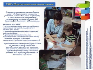 В основе создания комплекта учебников
лежит обобщение опыта комплектов
учебников «Школа XXI века», «Гармония»,
а также комплектов учебников по
развивающим системам обучения Л.В.
Занкова, Д.Б. Эльконина—В.В. Давыдова.
Основная идея УМК:
* оптимальное развитие каждого ребенка на
основе педагогической поддержки его
индивидуальности;
* принцип непрерывного общего развития
каждого ребенка;
* принцип учета индивидуальных
возможностей и способностей школьников;
* принцип охраны и укрепления
психического и физического здоровья детей.
В учебниках комплекта присутствуют ссылки
на интернет-сайты, специально
разработанные для работы с младшими
школьниками, что позволяет школьнику
перейти в среднюю школу с большим
багажом всех необходимых знаний для
дальнейшего обучения
УМК «Перспективная начальная школа»
ВсеучебникиУМК«Перспективнаяначальнаяшкола»входятв
Федеральныеперечниучебников,рекомендованныхилидопущенных
МинистерствомобразованияинаукиРоссийскойФедерациик
использованиювобразовательномпроцессевобщеобразовательных
учреждениях,на2014/2015учебныйгод.
 