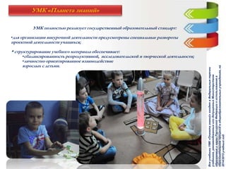 УМК полностью реализует государственный образовательный стандарт:
•для организации внеурочной деятельности предусмотрены специальные развороты
проектной деятельности учащихся;
* структурирование учебного материала обеспечивает:
•сбалансированность репродуктивной, исследовательской и творческой деятельности;
•личностно ориентированное взаимодействие
взрослых с детьми.
УМК «Планета знаний»
ВсеучебникиУМК«Планетазнаний»входятвФедеральныеперечни
учебников,рекомендованныхилидопущенныхМинистерством
образованияинаукиРоссийскойФедерациикиспользованиюв
образовательномпроцессевобщеобразовательныхучреждениях,на
2014/2015учебныйгод.
 