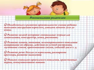Рекомендации родителям
☺ Позаботиться о развитии произвольности: умение ребенка
выполнять инструкции взрослого, доводить начатое дело до
конца.
☺ Развитие мелкой моторики: специальные тетради для
дошкольника, конструктор, лепка, рисование;
☺ Развитие памяти, внимания, целенаправленного поведения:
копирование по образцу, действия по устной инструкции,
заучивание стихов, припоминание сказок, событий дня и т. д;
☺ Развитие речи: беседы со взрослыми, расширение
кругозора, развитие мышления;
☺ Навыки социально-приемлемого поведения, нравственные
нормы, коммуникативные навыки.
 