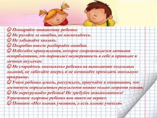 ☺ Поощряйте инициативу ребенка.
☺ Не ругайте за ошибки, не насмехайтесь.
☺ Не забывайте хвалить.
☺ Подробно вместе разбирайте ошибки.
☺ Избегайте принуждения, которое сопровождается личными
оскорблениями, это порождает неуверенность в себе и приводит к
личным неудачам.
☺ Не старайтесь «натаскать» ребенка на выполнение отдельных
заданий, не забегайте вперед и не начинайте проходить школьную
программу.
☺ Учите ребенка думать, рассуждать, приучайте к пониманию, что
достигнуть определенных результатов можно только затратив усилия.
☺ Не перегружайте ребенка! Не требуйте невыполнимого!
Утраченное здоровье ребенка вам никто не вернет.
☺ Помните «Нет плохих учеников, а есть плохие учителя».
 