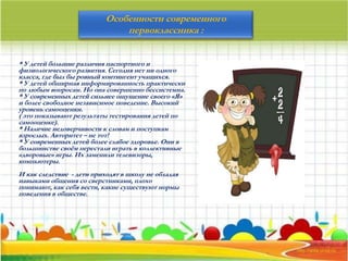 Особенности современного
первоклассника :
* У детей большие различия паспортного и
физиологического развития. Сегодня нет ни одного
класса, где был бы ровный контингент учащихся.
* У детей обширная информированность практически
по любым вопросам. Но она совершенно бессистемна.
* У современных детей сильнее ощущение своего «Я»
и более свободное независимое поведение. Высокий
уровень самооценки.
( это показывают результаты тестирования детей по
самооценке).
* Наличие недоверчивости к словам и поступкам
взрослых. Авторитет – не тот!
* У современных детей более слабое здоровье. Они в
большинстве своём перестали играть в коллективные
«дворовые» игры. Их заменили телевизоры,
компьютеры.
И как следствие - дети приходят в школу не обладая
навыками общения со сверстниками, плохо
понимают, как себя вести, какие существуют нормы
поведения в обществе.
 