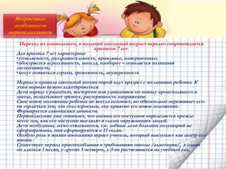 Возрастные
особенности
первоклассников
Переход из дошкольного, в младший школьный возраст нередко сопровождается
кризисом 7 лет.
Для кризиса 7 лет характерны:
•утомляемость, раздражительность, кривлянье, манерничанье;
•обостряется агрессивность, иногда, наоборот – появляется излишняя
застенчивость;
•могут появиться страхи, тревожность, неуверенность
Нормы и правила школьной жизни порой идут вразрез с желаниями ребенка. К
этим нормам нужно адаптироваться.
Дети наряду с радостью, восторгом или удивлением по поводу происходящего в
школе, испытывают тревогу, растерянность напряжение.
Свое новое положение ребенок не всегда осознает, но обязательно переживает его:
он гордиться тем, что стал взрослым, ему приятно его новое положение.
Формируется самооценка личности.
Первоклассник уже понимает, что оценка его поступков определяется прежде
всего тем, как его поступки выглядят в глазах окружающих людей.
Дети возбудимы, легко отвлекаются, т.к. лобные доли больших полушарий не
сформированы, они сформируются к 13 годам.
Особую роль в жизни школьника играет учитель, который выступает как центр его
жизни.
Существует период приспособления к требованиям школы /адаптация/, у одних
он длиться 1 месяц, у других 1 четверть, у 3-их растягивается на учебный год.
 