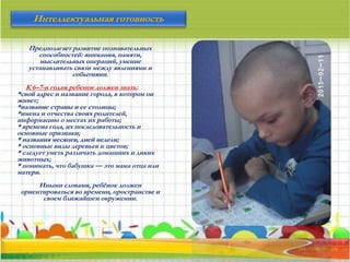 Предполагает развитие познавательных
способностей: внимания, памяти,
мыслительных операций, умение
устанавливать связи между явлениями и
событиями.
К 6–7-и годам ребенок должен знать:
*свой адрес и название города, в котором он
живет;
*название страны и ее столицы;
*имена и отчества своих родителей,
информацию о местах их работы;
* времена года, их последовательность и
основные признаки;
* названия месяцев, дней недели;
* основные виды деревьев и цветов;
* следует уметь различать домашних и диких
животных;
* понимать, что бабушка — это мама отца или
матери.
Иными словами, ребёнок должен
ориентироваться во времени, пространстве и
своем ближайшем окружении.
Интеллектуальная готовность
 
