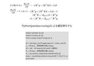 import pandas as pd
import numpy as np
from numpy import linalg as la
df = pd.read_csv("hogehoge.csv", index_col=0)
y = df.iloc[:, 説明変数の数].values
df = (df - df.mean())/df.std() # 基準化
X = df.iloc[:, :説明変数の数].values
X = np.column_stack((np.ones(len(X)),X))
beta = np.dot(np.dot(la.inv(np.dot(X.T, X)),X.T), y)
print beta
Python(pandas+numpy)による重回帰モデル
Sλ(β)
∂β
= 0 −2XT
y + 2XT
Xβ + 2λβ = 0
(XT
X + λIp+1)β = XT
y
β = (XT
X + λIp+1)−1
XT
y
Sλ(β)
∂β
= −2XT
y + 2XT
Xβ + 2λββで微分すると
とおくと
 