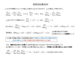 u_21は中間層のユニットの値z_jと重みw_2j1からなるので，z_jに着目して微分すると，
∂u21
∂w1ij
=
∂u21
∂zj
∂zj
∂w1ij
∂u21
∂zj
= w2j1ここで，
∂zj
∂w1ij
=
∂zj
∂u1j
∂u1j
∂w1ij
また，
z_jはシグモイド関数なので，
∂zj
∂u1j
= zj(1 − zj) また，
∂u1j
∂w1ij
= xi
∂u21
∂w1ij
= w2j1zj(1 − zj)xiまとめると， なので，
∂E
∂w1ij
= −(r − y)y(1 − y)w2j1zj(1 − zj)xi
更新量は，∆w1ij = η(r − y)y(1 − y)w2j1zj(1 − zj)xi
入力層-中間層の更新＝(誤差関数の微分)中間層-出力層{(活性化関数の微分)
(活性の微分)}入力層-中間層{(活性化関数の微分)(入力値)}
上位層の微分が下位層に
引き継がれることを連鎖律という
では，複数の出力をもつ多層パーセプトロンはどうなるか？ 先のモデルの追加として，
出力層のユニットをk，中間層と出力層の重みをw_2jkとし，中間層と出力層の重みw_2jkから更新．
∂E
∂w2jk
=
∂E
∂yk
∂yk
∂u2k
∂u2k
∂w2jk
= −(rk − yk)yk(1 − yk)zj これは先のと同じである．
誤差逆伝播法04
 