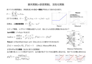 多クラス分類問題は，クロスエントロピー関数(PRML4.108の式)を使う．
E = −
C
c=1
N
n=1
rcn ln ycn
2クラス分類は，E = −
N
n=1
{rn ln yn + (1 − rn) ln(1 − yn)}
E =
N
n=1
||rn − yn||2
回帰は，二乗誤差関数
tanh u =
sinh u
cosh u
=
eu
− e−u
eu + e−u
, f (u) = 1 − f(u)2
ステップ関数，シグモイド関数は紹介したが，他にどんな活性化関数があるのか？
tanh関数（-1<f(u)<1を出力）
ReLUことRectiﬁed linear unit（0以上なら入力値をそのまま出力）
f(u) = max{u, 0}, f (u) = 1
ソフトマックス関数（出力に使う尤度関数）
出力層の各ユニットの和が1なので，出力値が各クラスである確率と見なせる．他クラス分類に使われる
p(yk
) =
exp(u2k)
Q
q=1 exp(u2q)
ReLU
Maxout Networks
Maxout
LReLU, Maxout等もある．
損失関数(=誤差関数)，活性化関数
 