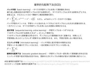 #08 確率的勾配降下法http://sig.tsg.ne.jp/ml2015/ml/2015/06/08/stochastic-gradient-descent.html
ロジスティック回帰＋確率的勾配降下法http://d.hatena.ne.jp/n_shuyo/20110710/logistic
確率的勾配降下法(SGD)
バッチ学習（batch learning）…すべての学習サンプルを用いて更新量を求める
繰り返し回数t回目の各学習サンプルに対する誤差をEt
n Et
，すべてのサンプルに対する誤差を
誤差 Et
nは，クロスエントロピー関数や二乗誤差関数を使う．
とする．
Et
=
n
n=1
Et
n, w(t+1)
= wt
− η ∂Et
∂wt
バッチ学習のメリットは，学習セットに含まれるノイズのようなサンプルによる大きな変動を抑える．
一方デメリットは，すべての学習サンプルを用いるため更新に時間がかかる．
逐次学習（sequential learning, online learning）…学習サンプルを一つずつ与える
1つのサンプルに対する誤差
ただし，w^tはネットワークのすべての重み
Et
nをEt
= Et
n として更新する．
1つのサンプルから更新量を決めるので，サンプルにより更新量が大きく変動する．対策として，
学習係数ηを小さくして少しずつ更新すると時間がかかる．また，学習が収束しない場合がある．
ミニバッチ学習（mini-batch learning）…バッチ学習と逐次学習の中間的な方法
学習セットを少量のサブセットDに分け，一回の更新にそのサブセットを用いる．
Et
=
n∈D
Et
n
確率的勾配降下法（stocastic gradient descent）…学習サンプルの一部を用いて更新量を求める方法
ミニバッチ学習や逐次学習はSGDである．更新のたびにサンプルの傾向が変わり局所解に陥りにくい．
 