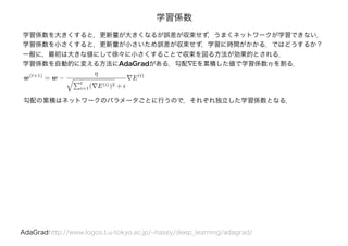 学習係数
学習係数を大きくすると，更新量が大きくなるが誤差が収束せず，うまくネットワークが学習できない．
学習係数を小さくすると，更新量が小さいため誤差が収束せず，学習に時間がかかる．ではどうするか？
一般に，最初は大きな値にして徐々に小さくすることで収束を図る方法が効果的とされる．
学習係数を自動的に変える方法にAdaGradがある．勾配∇Eを累積した値で学習係数ηを割る．
AdaGradhttp://www.logos.t.u-tokyo.ac.jp/~hassy/deep_learning/adagrad/
w(t+1)
= w −
η
t
i=1( E(i))2 +
E(t)
勾配の累積はネットワークのパラメータごとに行うので，それぞれ独立した学習係数となる．
 