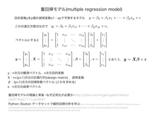 重回帰モデル(multiple regression model)
y = β0 + β1x1 + · · · + βpxp +目的変数yをp個の説明変数x1⋯xpで予測するモデル
これの連立方程式なので yi = β0 + β1xi1 + · · · + βpxip + i
ベクトルにすると



y1
...
yn


 =



1 x11 · · · x1p
...
...
...
...
1 xn1 · · · xnp






β0
...
βp


 +



1
...
n



y =



y1
...
yn


, X =



1 x11 · · · x1p
...
...
...
...
1 xn1 · · · xnp


, β =



β0
...
βp


, =



1
...
n


 とおくと, y = Xβ +
y：n次元の観測ベクトル，n次元目的変数
X：n×(p+1)次元の計画行列(design matrix) ，説明変数
β：(p+1)次元の回帰係数ベクトル (これを求める)
ϵ：n次元の誤差ベクトル
重回帰モデルの理論と実装 -なぜ正則化が必要か-http://qiita.com/hogefugabar/items/
c0d71feeb1111a3c6f47
Python: Boston データセットで線形回帰分析を学ぶhttp://momijiame.tumblr.com/post/115202866516/python-boston-
%E3%83%87%E3%83%BC%E3%82%BF%E3%82%BB%E3%83%83%E3%83%88%E3%81%A7%E7%B7%9A%E5%BD%A2%E5%9B%9E
%E5%B8%B0%E5%88%86%E6%9E%90%E3%82%92%E5%AD%A6%E3%81%B6
 