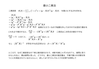 最小二乗法
二乗誤差 S(β) =
n
i=1
2
i = T
= (y − Xβ)T
(y − Xβ) を最小にするβを求める．
S(β)
= (y − Xβ)T
(y − Xβ)
= (yT
− (Xβ)T
)(y − Xβ)
= (yT
− βT
XT
)(y − Xβ)
= yT
y − βT
XT
y − yT
Xβ + βT
XT
Xβ
= yT
y − 2yT
Xβ + βT
XT
Xβ
これをβで微分すると，
S(β)
∂β = −2XT
y + 2XT
Xβ
S(β)
∂β = 0 とおくと， −2XT
y + 2XT
Xβ = 0
XT
Xβ = XT
y
(XT
X)−1
もし が存在すれば(正則なら) β = (XT
X)−1
XT
y
結果がスカラーなので転置を外してますのでお見知り置きを
二項目は二次形式の微分ですね
ところで，なぜ二乗誤差なの？単に絶対値付けたり，4乗や6乗じゃダメなの？と，疑問に思う
かもしれない．僕は疑問に思った．どうやら，最小二乗法の推定量は，不偏で最小の分散を持
つことを保証されているかららしい．詳しくは”ガウス=マルコフの定理”を参照して
 