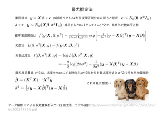 最尤推定法
重回帰式 y = Xβ + の誤差ベクトルϵが多変量正規分布に従うと仮定
データ解析 Rによる多変量解析入門 (7) 最尤法，モデル選択http://www.is.titech.ac.jp/~shimo/class/doc/
lec20021121-9.pdf
∼ Nn(0, σ2
In)
よって y ∼ Nn(Xβ, σ2
In) 補足するとn=1としてΣ=σ^2で、規格化定数は平方根
確率密度関数は f(y|X, β, σ2
) = 1
(2πσ2In)n/2 exp − 1
2σ2 (y − Xβ)T
(y − Xβ)
最尤推定量β,σ^2は，尤度をmaxにする時のβ,σ^2だから対数尤度をβとσ^2でそれぞれ偏微分
L(β, σ2
|X, y) = f(y|X, β, σ2
)尤度は
対数尤度は (β, σ2
|X, y) = log L(β, σ2
|X, y)
= −
n
2
log(2πσ2
) −
1
2σ2
(y − Xβ)T
(y − Xβ)
ˆβ = (XT
X)−1
XT
y
ˆσ2
= 1
n (y − X ˆβ)T
(y − X ˆβ)
これは最犬推定→
 
