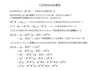 L2正則化の必要性
(XT
X)−1
βを求めるには が存在する必要があった．
逆行列が存在しない時は階数がフルランクじゃない時．それはどんな時か？
1) 説明変数間の相関強すぎ(いわゆるマルチコ)，2)n<pのとき
(XT
X + λIp+1)−1
のように何か足すことによって逆行列が求まるようにすれば…？
βλ = (XT
X + λIp+1)−1
XT
y · · · (∗)よって
このように正則でない行列を正則にすることによって推定量を得る方法を正則化という
λ(>0)は正則化パラメータ
Sλ(β) = (y − Xβ)T
(y − Xβ) + λβT
β
= ||y − Xβ||2
+ λ||β||2
を誤差関数としてβを推定．
L2ノルム(ユークリッド距離)はノルムがp=2の時である．過学習を抑え汎化性能を高める働き
λ||β||2
はペナルティ項
Sλ(β) = ||y − Xβ||2
+ λ||β||2
= (y − Xβ)T
(y − Xβ) + λβT
β
= (yT
− (Xβ)T
)(y − Xβ) + λβT
β
= (yT
− βT
XT
)(y − Xβ) + λβT
β
= yT
y − βT
XT
y − yT
Xβ + βT
XT
Xβ + λβT
β
= yT
y − 2βT
XT
y + βT
XT
Xβ + λβT
β
 