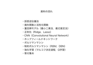 ・誤差逆伝播法
・損失関数と活性化関数
・重回帰モデル（最小二乗法，最尤推定法）
・正則化（Ridge，Lasso）
・CNN（Convolutional Neural Network）
・ホップフィールドネットワーク
・ボルツマンマシン
・制約ボルツマンマシン（RBM，DBN）
・強化学習（マルコフ決定過程，Q学習）
・寄せ集め
資料の流れ
 