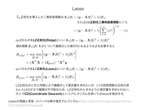 Lq 正則化を導入した二乗誤差関数は
q=2のものをL2正則化(Ridge)といい Sλ(β) = ||y − Xβ||2
+ λ||β||2
損失関数 Sλ(β) をβについて偏微分した値が0になるようなβを計算すると
βridge = arg min
β∈Rp
||y − Xβ||2
+ λ||β||2
= (XT
X + λIp+1)−1
XT
y
q=1のものをL1正則化(Lasso)といい
Lassoの理論と実装 -スパースな解の推定アルゴリズム-http://qiita.com/hogefugabar/items/
71916560f7efc6eededf
Sλ(β) = ||y − Xβ||2
+ λ||β||1
Lasso
Sλ(β) = ||y − Xβ||2
+ λ||β||q
= ||y − Xβ||2
+ λ
p
i=0
|βi|q
1/p
· · · (∗)
βlasso = arg min
β∈Rp
||y − Xβ||2
+ λ||β||1
L2正則化のときと同様にβで偏微分して推定量を求めたいが，L1の誤差関数の正則化項
(i.e.,λ|β|)がβで偏微分不可能なため，L2正則化のときのように推定量を求められない．
そこでCD(Coordinate Descent)というアルゴリズムを用いてβlassoを推定する．
Sλ(β)は正則化二乗和誤差関数という．
 