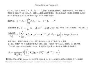 Coordinate Descent
CDでは，各パラメータ　　　　　　　　　　　毎に誤差関数を微分して更新式を得て，それを用いて
更新を繰り返し行うことにより，収束した最適な推定値得る．言い換えれば，次式の誤差関数をβjに
関して最小化するプロセスをすべてのjに対して反復して行う．
(i.e., β1, β2, · · · , βp)
Sλ(β) =
1
2n
||y − Xβ||2
+ λ||β||1誤差関数を
補足すると，初項のβはスカラー，第二項のβはベクトルであることに注意．
β(-j)は，係数ベクトルのj番目の要素βjを除いた(p - 1)次元ベクトルという意味．X(-j)も同様．
〈·,·〉は2つのベクトルの内積．よって，Rλ(β)をβjに関して最小化する解は次式の通り．
をβj（βj ≠ 0 ）に関して微分し，＝0とおいて
yi = β0 +
p
j=1
βjxij + i i = 1, · · · , N確認だが，
∂Rλ(β)
∂βj
=
1
n
N
i=1
XT
ij(Xijβj + X
(−j)
i , β(−j)
− yi) + λsign(βj) = 0
【10頁にCDAが記載】Lassoタイプの正則化法に基づくスパース推定法を用いた超高次元データ解析
http://www.kurims.kyoto-u.ac.jp/~kyodo/kokyuroku/contents/pdf/1908-05.pdf
βj =
1
XT
ijXij
S
N
i=1
XT
ij(yi − X
(−j)
i , β(−j)
), λn
 