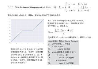 正則化パラメータλを大きくすれば正則
化項の値が大きくる．つまり，回帰係数
βのうち0となるものが増える．逆にλ
を小さくすれば通常の重回帰モデルと同
じくなる．つまり，回帰係数βのうち0
となるものが減る．
ここで，Sはsoft-thresholding operatorと呼ばれ， S(x, λ) =



x − λ (x > λ)
0 (|x| ≤ λ)
x + λ (x < −λ)
具体的にはλ=1のとき，横軸x，縦軸S(x,λ)のグラフは次の通り．
また，切片(intercept)であるβ0については，
通常は正則化を考慮しない．2乗誤差をβ0に
ついて微分し，求めると，
β0 =
n
i=1(yi − Xiβ)
n
βjの更新を1,⋯,pについて繰り返すと，擬似コードは，
LassoにおけるCoordinate Descent
01　βの初期化，λの固定
02　if 切片がある:
03　　　(∗∗∗)式でβ0更新．
04　while 収束条件を満たさない:
05　　　for j in 1,⋯,p:
06　　　　　(∗∗)式でβjを更新．
07　　　if 切片がある:
08　　　　　(∗∗∗)式でβ0更新．
 