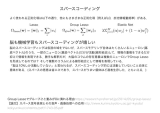 脳も機械学習もスパースコーディングが嬉しい
脳のスパースコーディングは仮説の域をでないが，スパースモデリング自体はたくさんいるニューロン(基
底ベクトル)のうち，一部のニューロン(基底ベクトル)だけが活動(線形結合)して，情報の重複をできるだけ
抑えて情報を表現できる．勝手な解釈だが，大脳のコラムの存在意義は複数のニューロンでGroup Lasso
を形成してるのでは？ そして複数のコラムによる線形結合として情報を表現している．
「脳は10%しか活動していない」と言われるが，スパースコーディング的には活動していないこと自体に
意味がある．(スパースの恩恵は省エネであり，スパースがうまい個体ほど適者生存した，ともいえる．)
スパースコーディング
Group Lassoでグループごと重みが0に潰れる理由https://research.preferred.jp/2014/05/group-lasso/
【論文】スパース信号表現とその音声・画像処理への応用http://www.kurims.kyoto-u.ac.jp/~kyodo/
kokyuroku/contents/pdf/1743-05.pdf
Ωlasso(w) = w 1 =
i
|wi| Ωglas(w) =
g
wg 2
Lasso Group Lasso
λΣM
j=1(α|wj| + (1 − α)w2
j )
Elastic Net
よく使われる正則化項は以下の通り．他にもさまざまな正則化項（例えばL0，赤池情報量規準）がある．
 