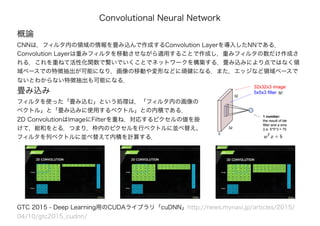 Convolutional Neural Network
概論
CNNは，フィルタ内の領域の情報を畳み込んで作成するConvolution Layerを導入したNNである．
Convolution Layerは重みフィルタを移動させながら適用することで作成し，重みフィルタの数だけ作成さ
れる．これを重ねて活性化関数で繋いでいくことでネットワークを構築する．畳み込みにより点ではなく領
域ベースでの特徴抽出が可能になり，画像の移動や変形などに頑健になる．また，エッジなど領域ベースで
ないとわからない特徴抽出も可能になる．
GTC 2015 - Deep Learning用のCUDAライブラリ「cuDNN」http://news.mynavi.jp/articles/2015/
04/10/gtc2015_cudnn/
畳み込み
フィルタを使った「畳み込む」という処理は，「フィルタ内の画像の
ベクトル」と「畳み込みに使用するベクトル」との内積である．
2D ConvolutionはImageにFilterを重ね，対応するピクセルの値を掛
けて，総和をとる．つまり，枠内のピクセルを行ベクトルに並べ替え、
フィルタを列ベクトルに並べ替えて内積を計算する．
 