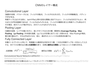 Convolutional Layer
S細胞の役割．パラメータには，フィルタの数(K)，フィルタの大きさ(F)，フィルタの移動幅(S)，パディン
グ(P)がある．
特徴マップに出力する前に，tanhやReLU等の活性化関数に投げてもよい．フィルタは3次元でもよい．例
えば入力がRGB画像であれば，フィルタは3×F×Fになる．フィルタの種類を変えた特徴マップも得るので，
その場合，前のフィルタ数がKなら，次のフィルタはK×F×Fになる．
Pooling Layer
C細胞の役割．レイヤの縮小を行い，扱いやすくするための層．慣習的にAverage Pooling，Max
Pooling，Lp Pooling（中央値を強調．Lpノルムの計算に似ている）が使われる．Max Poolingの場合，
最大値の重みが1，それ以外は0となる．故に，選ばれたユニットのみ誤差逆伝播する．
Fully Connected Layer
多層パーセプトロンと同じで，特徴量から最終的な判定を行う層．二次元の特徴マップを一次元にして入力
する．多クラス分類の出力層は尤度関数を使う．回帰は線形出力関数により各ユニットの値を求める．
Convolutional Neural Networkとは何なのかhttp://qiita.com/icoxfog417/items/
5fd55fad152231d706c2
自然言語処理における畳み込みニューラルネットワークを理解するhttp://tkengo.github.io/blog/2016/03/
11/understanding-convolutional-neural-networks-for-nlp/
CNNのレイヤー構成
p(yk
) =
exp(u2k)
Q
q=1 exp(u2q)
p(yp
) =
M
m=1
wpmxm尤度関数 線形出力関数
 