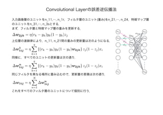 Convolutional Layerの誤差逆伝播法
入力画像層のユニットをn_11,…, n_1r，フィルタ層のユニット(重み)をn_21,…, n_24，特徴マップ層
のユニットをn_31,…, n_3sとする．
まず，フィルタ層と特徴マップ層の重みを更新する．
∆w2jk = η(rk − yk)yk(1 − yk)zj
上位層の連鎖律により，n_11, n_21間の重みの更新量は次のようになる．
∆w1
1ij = η
q
k=1
{(rk − yk)yk(1 − yk)w2jk} zj(1 − zj)xi
同様に，すべてのユニットの更新量は次の通り．
∆wn
1ij = η
q
k=1
{(rk − yk)yk(1 − yk)w2jk} zj(1 − zj)xi
同じフィルタを異なる場所に畳み込むので，更新量の累積は次の通り．
w2jk
w1
1ij
w2
1ij
n11
n12
n1r
n21
n22
n31
n32
n3s
w1ij
w1
1ij
w2
1ij
w1ij
∆w1ij = η
N
n=1
∆wn
1ij
これをすべてのフィルタ層のユニットについて個別に行う．
 