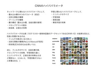 CNNのハイパパラメータ
ネットワークに関わるハイパパラメータとして，
・畳み込み層の4つのパラメータ（前述）
・活性化関数の種類
・プーリングの種類
・層の構成（畳み込み層，全結合層の数等）
・ドロップアウトの割合
・前処理，正規化の有無
学習に関わるハイパパラメータとして，
・ミニバッチのサイズ
・学習係数
・更新回数
・事前学習の有無
ハイパパラメータの比較（10クラスの一般物体認識のデータセットであるCIFAR-10）の結果を見ると，
性能に影響があるのは，
・フィルタの数(多いほど良い)
・活性化関数の種類(ReLUとMaxoutが拮抗)
・前処理(ZCA白色化は必須レベル)
逆に，フィルタのサイズ，全結合層の数，
ドロップアウトの有無，学習係数の違い，
ミニバッチサイズ，正規化項の有無はさほ
ど関係ない．(とはいえ，学習回数が少ない
と影響はある．)
 