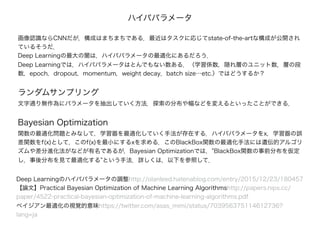 画像認識ならCNNだが，構成はまちまちである．最近はタスクに応じてstate-of-the-artな構成が公開され
ているそうだ．
Deep Learningの最大の闇は，ハイパパラメータの最適化にあるだろう．
Deep Learningでは，ハイパパラメータはとんでもない数ある．（学習係数，隠れ層のユニット数，層の段
数，epoch，dropout，momentum，weight decay，batch size…etc.）ではどうするか？
ランダムサンプリング
文字通り無作為にパラメータを抽出していく方法．探索の分布や幅などを変えるといったことができる．
Bayesian Optimization
関数の最適化問題とみなして，学習器を最適化していく手法が存在する．ハイパパラメータをx，学習器の誤
差関数をf(x)として，このf(x)を最小にするxを求める．このBlackBox関数の最適化手法には遺伝的アルゴリ
ズムや差分進化法がなどが有名であるが，Bayesian Optimizationでは，”BlackBox関数の事前分布を仮定
し，事後分布を見て最適化する”という手法．詳しくは，以下を参照して．
Deep Learningのハイパパラメータの調整http://olanleed.hatenablog.com/entry/2015/12/23/180457
【論文】Practical Bayesian Optimization of Machine Learning Algorithmshttp://papers.nips.cc/
paper/4522-practical-bayesian-optimization-of-machine-learning-algorithms.pdf
ベイジアン最適化の視覚的意味https://twitter.com/asas_mimi/status/703956375114612736?
lang=ja
ハイパパラメータ
 