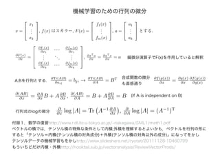 機械学習のための行列の微分
x =



x1
...
xk


, f(x) はスカラー, F(x) =



f1(x)
...
fm(x)


, a =



a1
...
ak


 とする.
∂F (x)
∂x =




∂f1(x)
∂x1
· · · ∂fm(x)
∂x1
...
...
...
∂f1(x)
∂xk
· · · ∂fm(x)
∂xk



, ∂xT
a
∂x = ∂aT
x
∂x = a 偏微分演算子でF(x)を作用していると解釈
∂Tr(AB)
∂aij
= bji → ∂Tr(AB)
∂A = BT
A,Bを行列とする.
合成関数の微分
も直感通り
∂f(g(x))
∂x = ∂g(x)
∂x
∂f(g(x))
∂g(x)
付録１．数学の復習http://www.r.dl.itc.u-tokyo.ac.jp/~nakagawa/SML1/math1.pdf
ベクトルの積では．テンソル積の特殊な条件として内積,外積を理解するとよいかも．ベクトルを行列の形に
すると「テンソル＝内積(テンソル積の対角成分)＋外積(テンソル積の対角以外の成分)」になってをかし
テンソルデータの機械学習もをかしhttp://www.slideshare.net/ryotat/20111128-10460799
もういちどだけ内積・外積http://hooktail.sub.jp/vectoranalysis/ReviewVectorProds/
∂(AB)
∂x = ∂A
∂x B + A∂B
∂x , ∂(AB)
∂A = B + A∂B
∂A = B (if A is independent on B)
行列式のlogの微分
∂
∂x log |A| = Tr A−1 ∂A
∂x , ∂
∂A log |A| = (A−1
)T
 