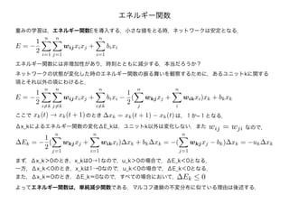 エネルギー関数
ネットワークの状態が変化した時のエネルギー関数の振る舞いを観察するために，あるユニットkに関する
項とそれ以外の項にわけると，
E = −
1
2
n
i=k
n
j=k
wijxixj +
n
i=k
bixi −
1
2
(
n
j
wkjxj +
n
i
wikxi)xk + bkxk
xk(t) → xk(t + 1) ∆xk = xk(t + 1) − xk(t)ここで のとき は，１か-１となる．
Δx_kによるエネルギー関数の変化ΔE_kは，ユニットk以外は変化しない．また wij = wji なので，
∆Ek = −
1
2
(
n
j=1
wkjxj +
n
i=1
wikxi)∆xk + bk∆xk = −(
n
j=1
wkjxj − bk)∆xk = −uk∆xk
まず，Δx_k＞0のとき，x_kは0→1なので，u_k＞0の場合で，ΔE_k＜0となる．
一方，Δx_k＜0のとき，x_kは1→0なので，u_k＜0の場合で，ΔE_k＜0となる．
また，Δx_k＝0のとき，ΔE_k＝0なので，すべての場合において，∆Ek ≤ 0
よってエネルギー関数は，単純減少関数である．マルコフ連鎖の不変分布に似ている理由は後述する．
重みの学習は，エネルギー関数Eを導入する．小さな値をとる時，ネットワークは安定となる．
E = −
1
2
n
i=1
n
j=1
wijxixj +
n
i=1
bixi
エネルギー関数には非増加性があり，時刻とともに減少する．本当だろうか？
 