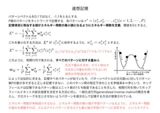連想記憶
パターンベクトルを0,1ではなく，-1,1をとるとする．
P個のパターンをネットワークで記憶する．各パターンは
記憶項目に相当する値がエネルギー関数の最小値になるようにエネルギー関数を定義．閾値を0とすると，
xs
= (xs
1, xs
2, · · · , xs
n)(s = 1, 2, · · · , P)
Es
= −
1
2
n
i=1
n
j=1
ws
ijxs
i xs
j
これを最小化する方法は，Es が x2
i x2
j に依存するように， とすると，
Es
= −
1
2
n
i=1
n
j=1
(xs
i )2
(xs
j)2
wij =
1
P
P
s=1
ws
ij =
1
P
P
s=1
xs
i xs
j
このように，相関行列で表される．すべてのパターンに対する重みは，
によって近似的に求まる．記憶すべきパターンが似ていたり，パターンベクトルの次元数nに対してパターン
数Pの数が多すぎると正しき記憶できない．このパターン間の相互干渉のことをクロストークという．ホップ
フィールドは記憶できるパターン数はユニット数の15 %程度であることを示した．相関行列を用いてホップ
フィールドネットの結合強度を決定する方法に対し，一般化逆行列generalized inverse matrixの概念を導
入し，クロストークを生じさせないようパターンを直交化して記憶する方法が提案されている．
ws
ij = xs
i xs
j
左式で重みを求め，テスト時はそ
のままこの重みを用いてもよいが，
通常は学習(後述)を行う．
(x_i^s)^2と(x_j^s)^2は1*1でも-1*-1でも1
エネルギー関数が単純減少するなら，エネルギー関数の最小値が学習パターンなるように，エネルギー関数
の重みを調整すれば、どんなテストパターンを与えても最小値の学習パターンに収束する，というカラクリ．
 