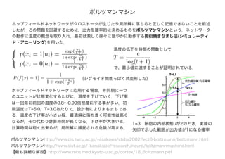 ボルツマンマシン
ホップフィールドネットワークがクロストークが生じたり局所解に落ちると正しく記憶できないことを前述
したが，この問題を回避するために，出力を確率的に決めるものをボルツマンマシンという．ネットワーク
の動作に温度の概念を取り入れ，最初は激しく徐々に穏やかに動作する擬似焼きなまし法(シミュレーティ
ド・アニーリング)を用いた．
ボルツマンマシンhttp://www.cis.twcu.ac.jp/~asakawa/chiba2002/lect6-boltzmann/boltzmann.html
ボルツマンマシンhttp://www.sist.ac.jp/~kanakubo/research/neuro/boltzmannmachine.html
【最も詳細な解説】http://www.mbs.med.kyoto-u.ac.jp/cortex/18_Boltzmann.pdf
T=3，細胞の内部状態uが2のとき，実線の
矢印で示した範囲が出力値が1になる確率
ホップフィールドネットワークに応用する場合，非同期に一つ
のユニットが状態変化するたびに，温度を下げていく．下げ率
は一回毎に前回の温度の0.8～0.99倍程度にする事が多い．初
期温度はT=5.0，T=3.0あたりで，設計者によりまちまちであ
る．温度の下げ率が小さい程，最適解に落ち着く可能性は高く
なるが，その代わり計算時間が長くなる．下げ率が大きいと，
計算時間は短く出来るが，局所解に捕捉される危険が高まる．
（シグモイド関数っぽく式変形した）
温度の低下を時間の関数として
で、最小値に達することが証明されている．
T =
c
log(t + 1)
P(f(x) = 1) =
1
1 + exp(−ui
T )
p(xi = 1|ui) =
exp(
ui
kT )
1+exp(
ui
kT )
p(xi = 0|ui) = 1
1+exp(
ui
kT )
 