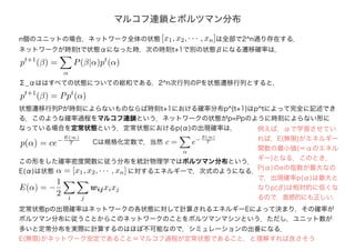 マルコフ連鎖とボルツマン分布
n個のユニットの場合，ネットワーク全体の状態 [x1, x2, · · · , xn]は全部で2^n通り存在する．
ネットワークが時刻tで状態αになった時，次の時刻t+1で別の状態βになる遷移確率は，
pt+1
(β) =
α
P(β|α)pt
(α)
Σ_αははすべての状態についての総和である．2^n次行列のPを状態遷移行列とすると，
pt+1
(β) = Ppt
(α)
状態遷移行列Pが時刻によらないものならば時刻t+1における確率分布p^{t+1}はp^tによって完全に記述でき
る．このような確率過程をマルコフ連鎖という．ネットワークの状態がp=Ppのように時刻によらない形に
なっている場合を定常状態という．定常状態におけるp(α)の出現確率は，
p(α) = ce−
E(∞)
T Cは規格化定数で，当然 c =
α
e−
E(∞)
T
この形をした確率密度関数に従う分布を統計物理学ではボルツマン分布という．
E(α)は状態 α = [x1, x2, · · · , xn]に対するエネルギーで，次式のようになる．
E(α) = −
1
2 i j
wijxixj
定常状態pの出現確率はネットワークの各状態に対して計算されるエネルギーEによって決まり，その確率が
ボルツマン分布に従うことからこのネットワークのことをボルツマンマシンという．ただし，ユニット数が
多いと定常分布を実際に計算するのはほぼ不可能なので，シミュレーションの出番になる．
E(無限)がネットワーク安定であること＝マルコフ過程が定常状態であること，と理解すれば良さそう
例えば，αで学習させてい
れば，E(無限)がエネルギー
関数の最小値(＝αのエネル
ギー)となる．このとき，
P(α)のeの指数が最大なの
で，出現確率p(α)は最大と
なりp(β)は相対的に低くな
るので，直感的にも正しい．
 